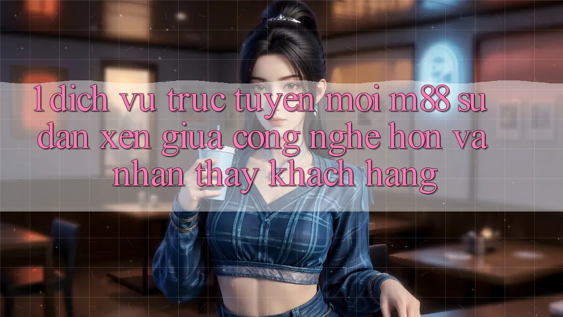 1. Dịch vụ trực tuyến Mới M88: Sự Đan xen Giữa Công Nghệ Hơn Và Nhận thấy Khách hàng