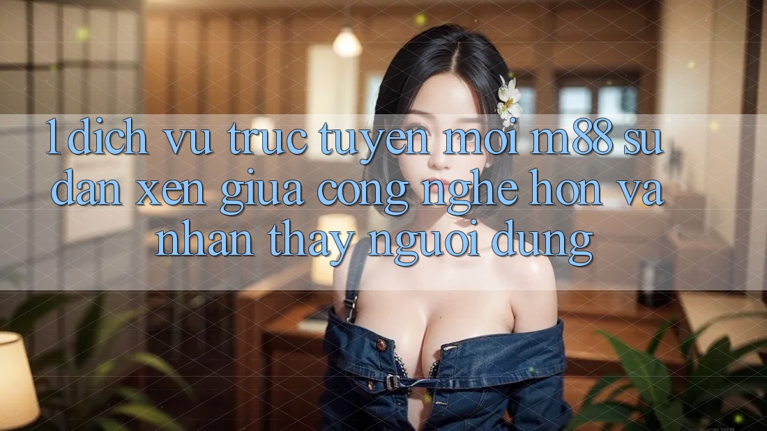 1. Dịch vụ trực tuyến Mới M88: Sự Đan xen Giữa Công Nghệ Hơn Và Nhận thấy Người Dùng