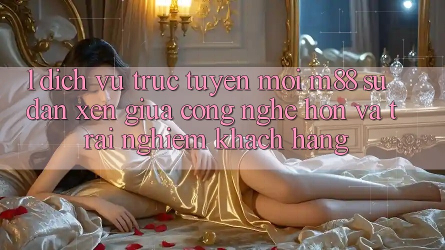 1. Dịch vụ trực tuyến Mới M88: Sự Đan xen Giữa Công Nghệ Hơn Và Trải Nghiệm Khách hàng