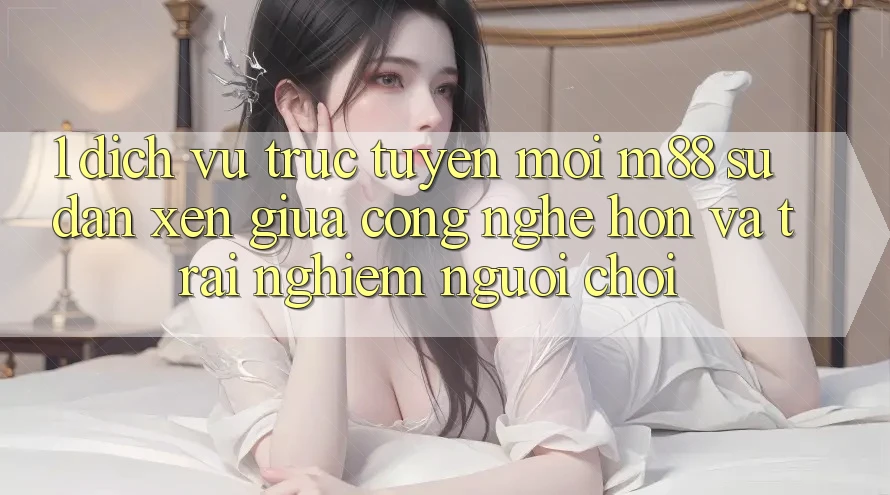 1. Dịch vụ trực tuyến Mới M88: Sự Đan xen Giữa Công Nghệ Hơn Và Trải Nghiệm Người chơi