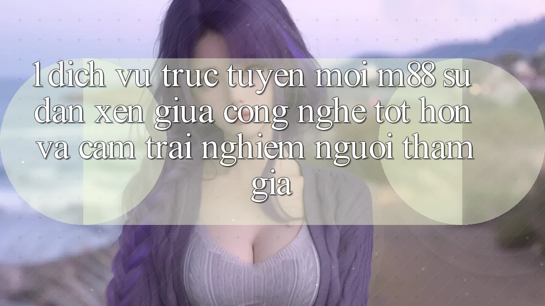 1. Dịch vụ trực tuyến Mới M88: Sự Đan xen Giữa Công Nghệ Tốt hơn Và Cảm trải nghiệm Người tham gia