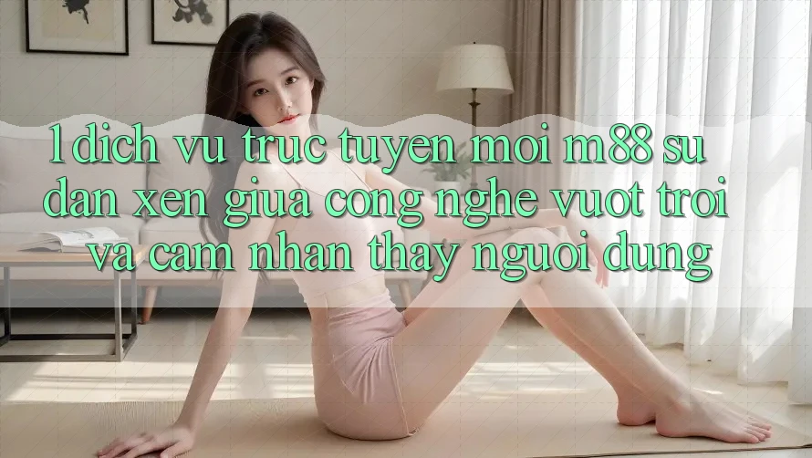 1. Dịch vụ trực tuyến Mới M88: Sự Đan xen Giữa Công Nghệ Vượt Trội Và Cảm nhận thấy Người Dùng