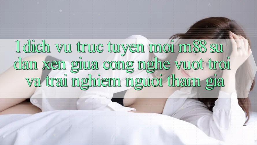 1. Dịch vụ trực tuyến Mới M88: Sự Đan xen Giữa Công Nghệ Vượt Trội Và Trải Nghiệm Người tham gia