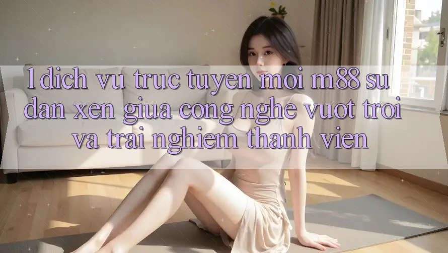 1. Dịch vụ trực tuyến Mới M88: Sự Đan xen Giữa Công Nghệ Vượt Trội Và Trải Nghiệm Thành viên