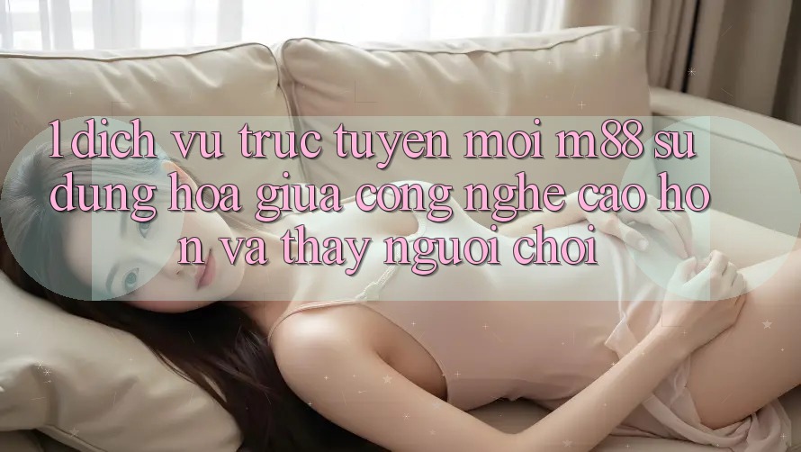 1. Dịch vụ trực tuyến Mới M88: Sự Dung hòa Giữa Công Nghệ Cao hơn Và Thấy Người chơi