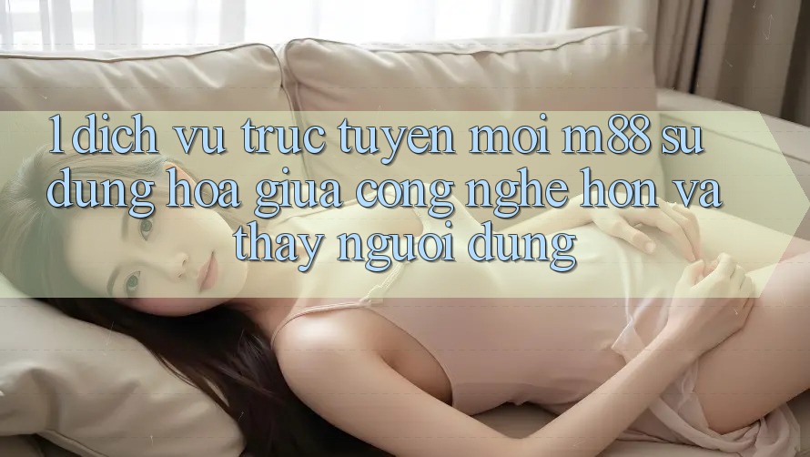 1. Dịch vụ trực tuyến Mới M88: Sự Dung hòa Giữa Công Nghệ Hơn Và Thấy Người Dùng