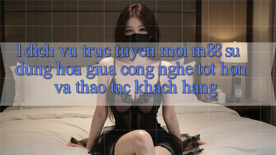 1. Dịch vụ trực tuyến Mới M88: Sự Dung hòa Giữa Công Nghệ Tốt hơn Và Thao tác Khách hàng