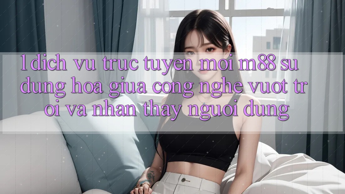 1. Dịch vụ trực tuyến Mới M88: Sự Dung hòa Giữa Công Nghệ Vượt Trội Và Nhận thấy Người Dùng