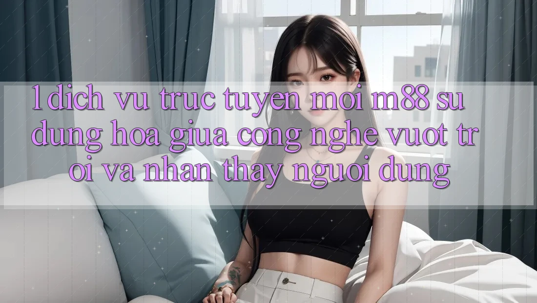 1. Dịch vụ trực tuyến Mới M88: Sự Dung hòa Giữa Công Nghệ Vượt Trội Và Nhận thấy Người Dùng