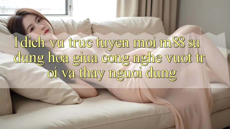 1. Dịch vụ trực tuyến Mới M88: Sự Dung hòa Giữa Công Nghệ Vượt Trội Và Thấy Người Dùng