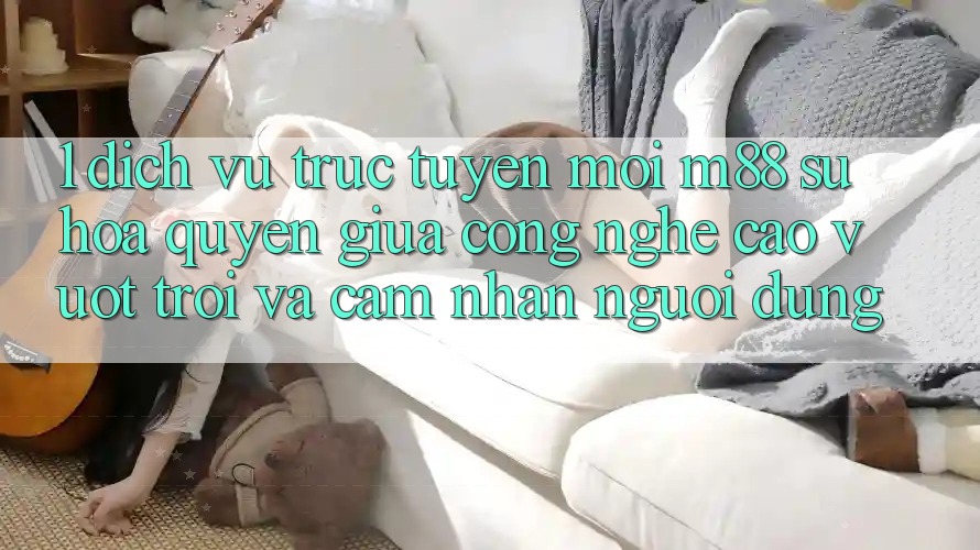 1. Dịch vụ trực tuyến Mới M88: Sự Hòa quyện Giữa Công Nghệ Cao vượt trội Và Cảm nhận Người Dùng
