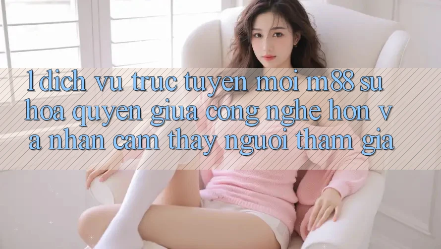 1. Dịch vụ trực tuyến Mới M88: Sự Hòa quyện Giữa Công Nghệ Hơn Và Nhận cảm thấy Người tham gia