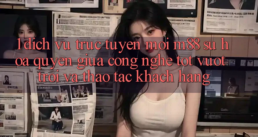 1. Dịch vụ trực tuyến Mới M88: Sự Hòa quyện Giữa Công Nghệ Tốt vượt trội Và Thao tác Khách hàng