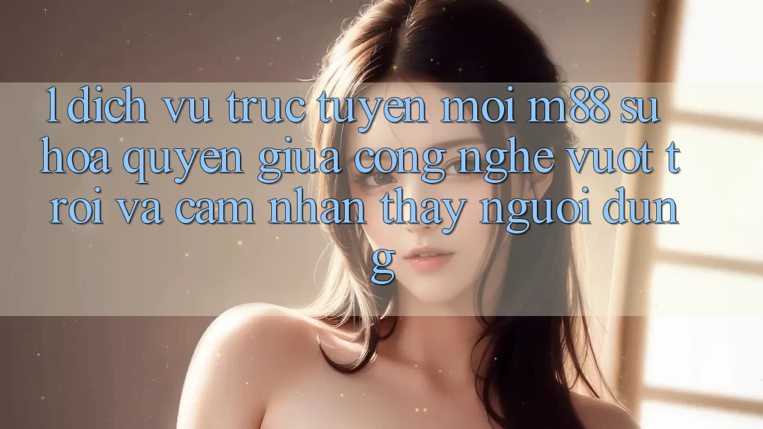 1. Dịch vụ trực tuyến Mới M88: Sự Hòa quyện Giữa Công Nghệ Vượt Trội Và Cảm nhận thấy Người Dùng