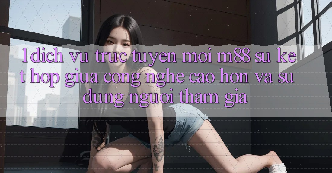 1. Dịch vụ trực tuyến Mới M88: Sự Kết Hợp Giữa Công Nghệ Cao hơn Và Sử dụng Người tham gia