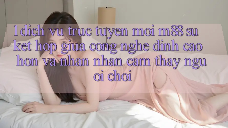 1. Dịch vụ trực tuyến Mới M88: Sự Kết Hợp Giữa Công Nghệ Đỉnh cao hơn Và Nhận nhận cảm thấy Người chơi