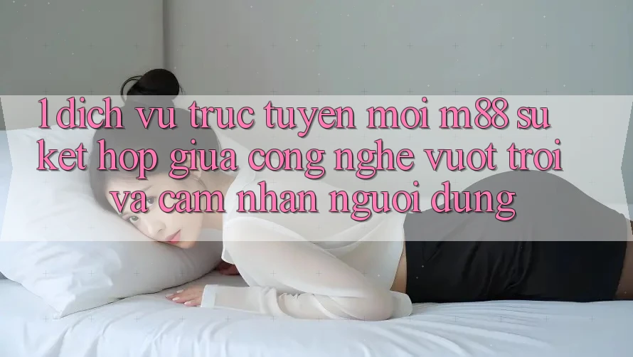 1. Dịch vụ trực tuyến Mới M88: Sự Kết Hợp Giữa Công Nghệ Vượt Trội Và Cảm nhận Người Dùng