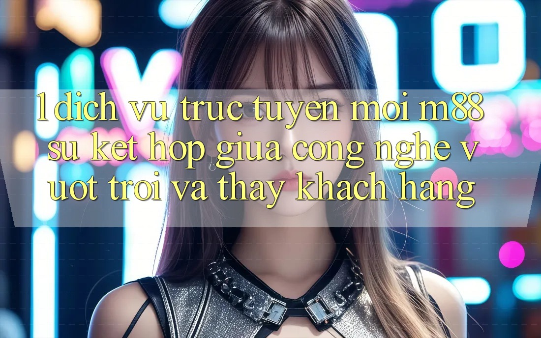 1. Dịch vụ trực tuyến Mới M88: Sự Kết Hợp Giữa Công Nghệ Vượt Trội Và Thấy Khách hàng