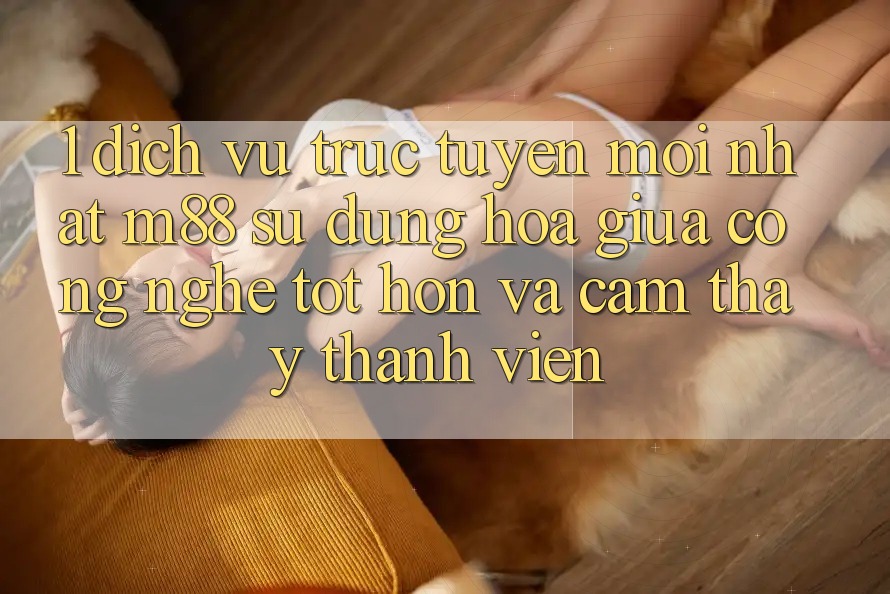 1. Dịch vụ trực tuyến Mới nhất M88: Sự Dung hòa Giữa Công Nghệ Tốt hơn Và Cảm thấy Thành viên