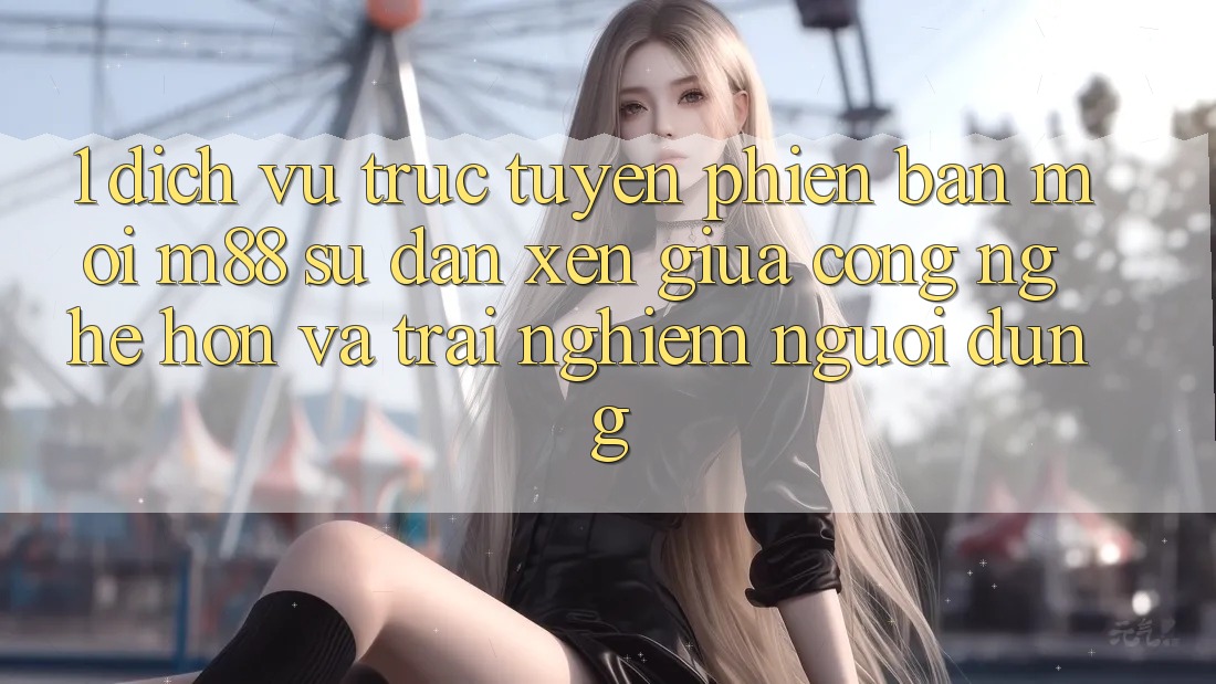 1. Dịch vụ trực tuyến Phiên bản mới M88: Sự Đan xen Giữa Công Nghệ Hơn Và Trải Nghiệm Người Dùng