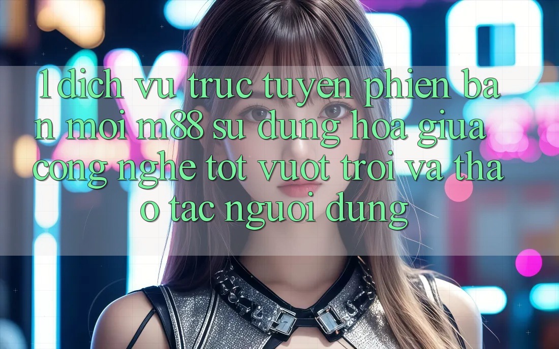 1. Dịch vụ trực tuyến Phiên bản mới M88: Sự Dung hòa Giữa Công Nghệ Tốt vượt trội Và Thao tác Người Dùng