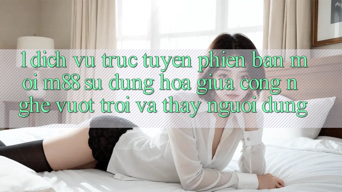 1. Dịch vụ trực tuyến Phiên bản mới M88: Sự Dung hòa Giữa Công Nghệ Vượt Trội Và Thấy Người Dùng