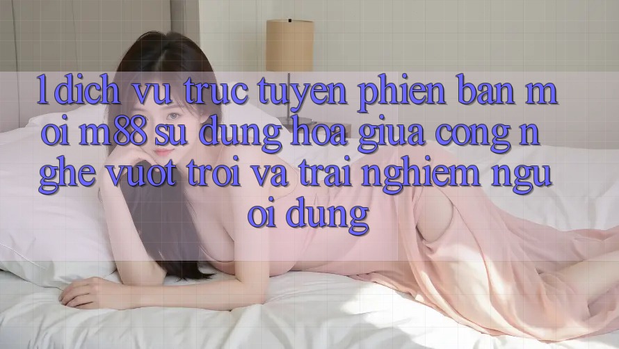 1. Dịch vụ trực tuyến Phiên bản mới M88: Sự Dung hòa Giữa Công Nghệ Vượt Trội Và Trải Nghiệm Người Dùng