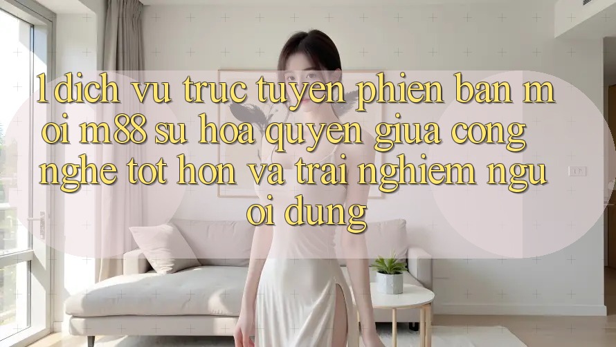 1. Dịch vụ trực tuyến Phiên bản mới M88: Sự Hòa quyện Giữa Công Nghệ Tốt hơn Và Trải Nghiệm Người Dùng