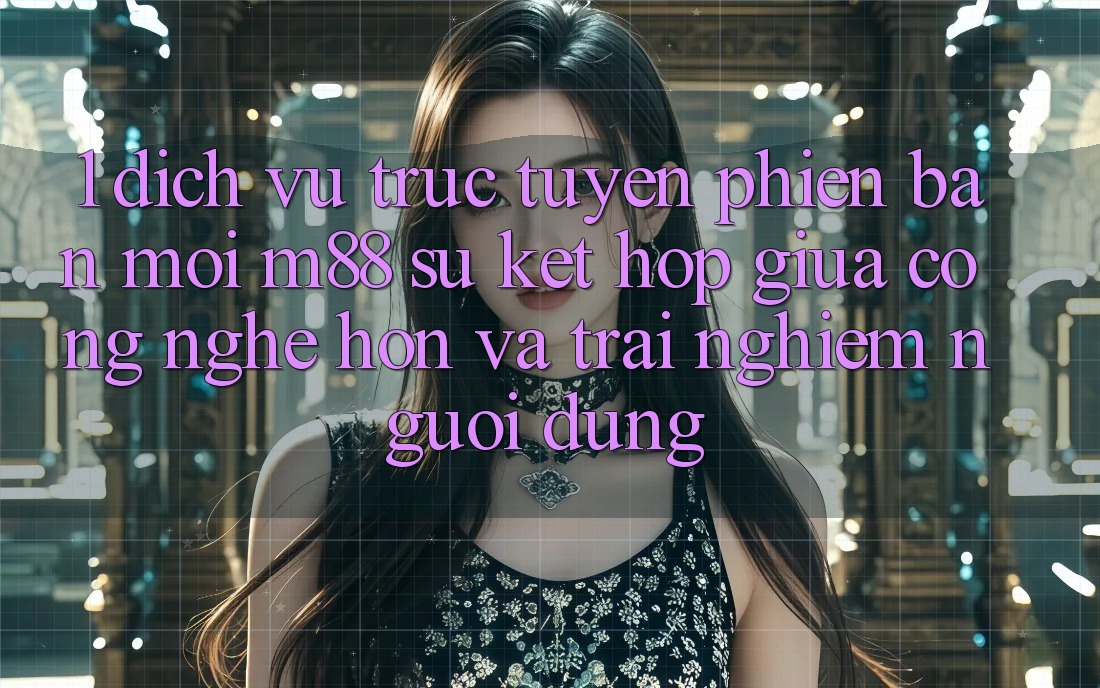 1. Dịch vụ trực tuyến Phiên bản mới M88: Sự Kết Hợp Giữa Công Nghệ Hơn Và Trải Nghiệm Người Dùng
