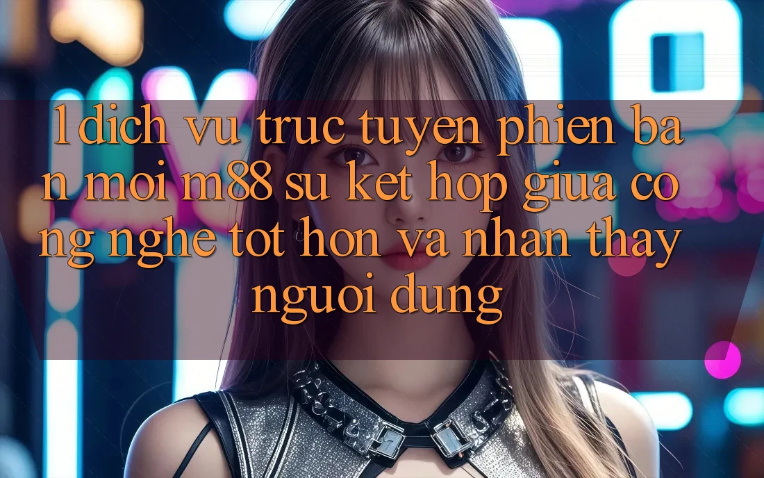 1. Dịch vụ trực tuyến Phiên bản mới M88: Sự Kết Hợp Giữa Công Nghệ Tốt hơn Và Nhận thấy Người Dùng