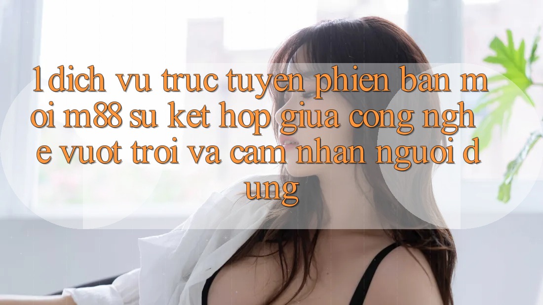 1. Dịch vụ trực tuyến Phiên bản mới M88: Sự Kết Hợp Giữa Công Nghệ Vượt Trội Và Cảm nhận Người Dùng