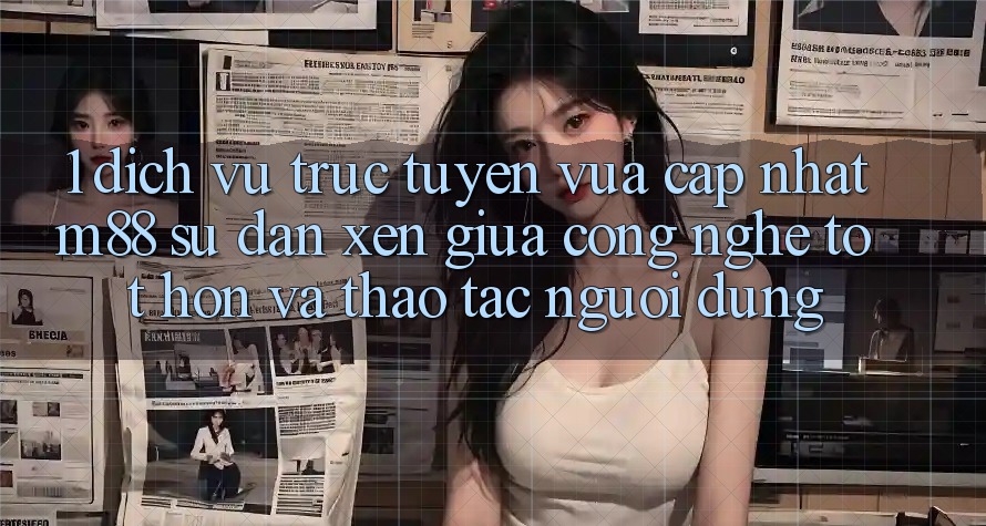 1. Dịch vụ trực tuyến Vừa cập nhật M88: Sự Đan xen Giữa Công Nghệ Tốt hơn Và Thao tác Người Dùng