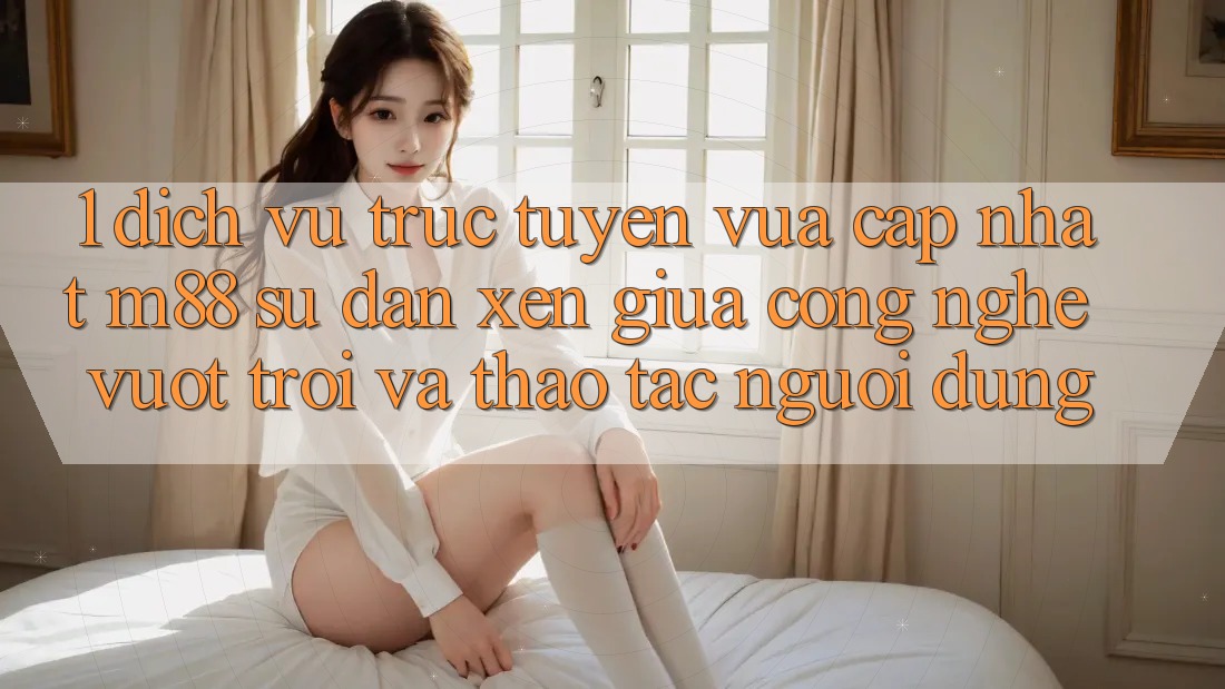 1. Dịch vụ trực tuyến Vừa cập nhật M88: Sự Đan xen Giữa Công Nghệ Vượt Trội Và Thao tác Người Dùng