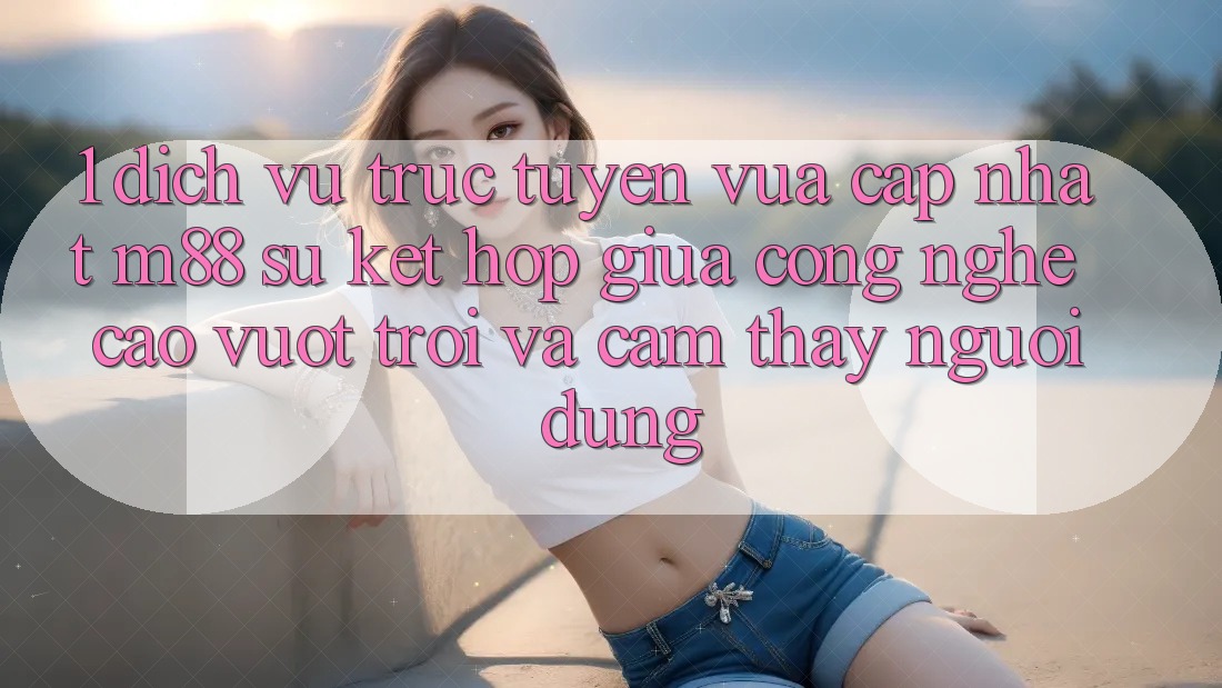 1. Dịch vụ trực tuyến Vừa cập nhật M88: Sự Kết Hợp Giữa Công Nghệ Cao vượt trội Và Cảm thấy Người Dùng