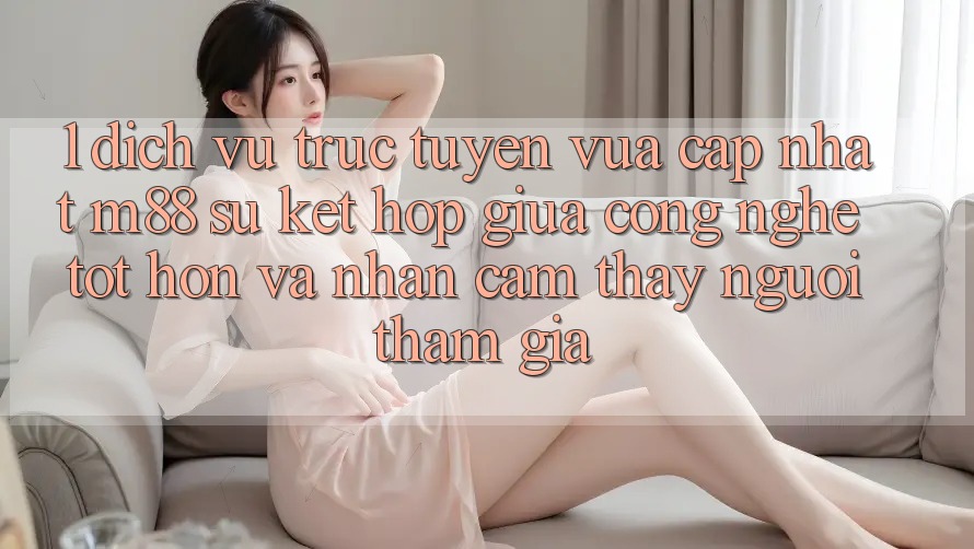 1. Dịch vụ trực tuyến Vừa cập nhật M88: Sự Kết Hợp Giữa Công Nghệ Tốt hơn Và Nhận cảm thấy Người tham gia