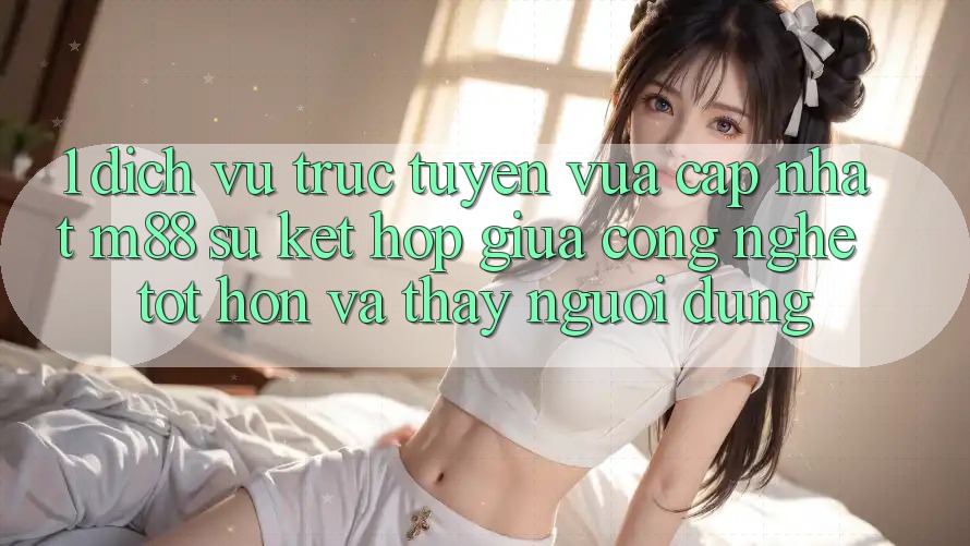 1. Dịch vụ trực tuyến Vừa cập nhật M88: Sự Kết Hợp Giữa Công Nghệ Tốt hơn Và Thấy Người Dùng