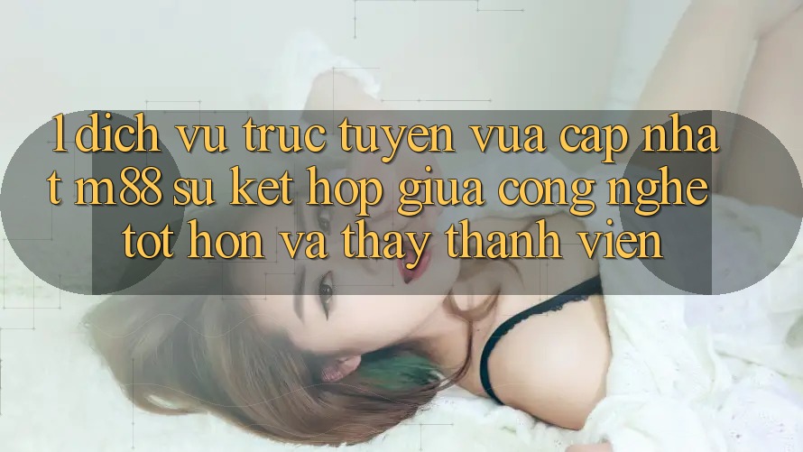 1. Dịch vụ trực tuyến Vừa cập nhật M88: Sự Kết Hợp Giữa Công Nghệ Tốt hơn Và Thấy Thành viên