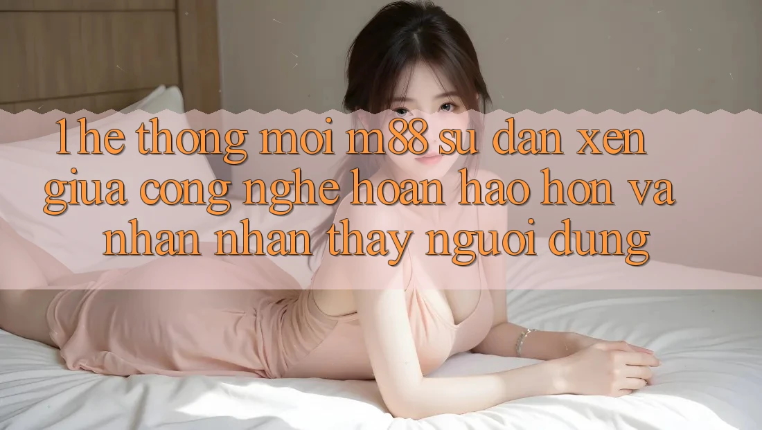 1. Hệ thống Mới M88: Sự Đan xen Giữa Công Nghệ Hoàn hảo hơn Và Nhận nhận thấy Người Dùng