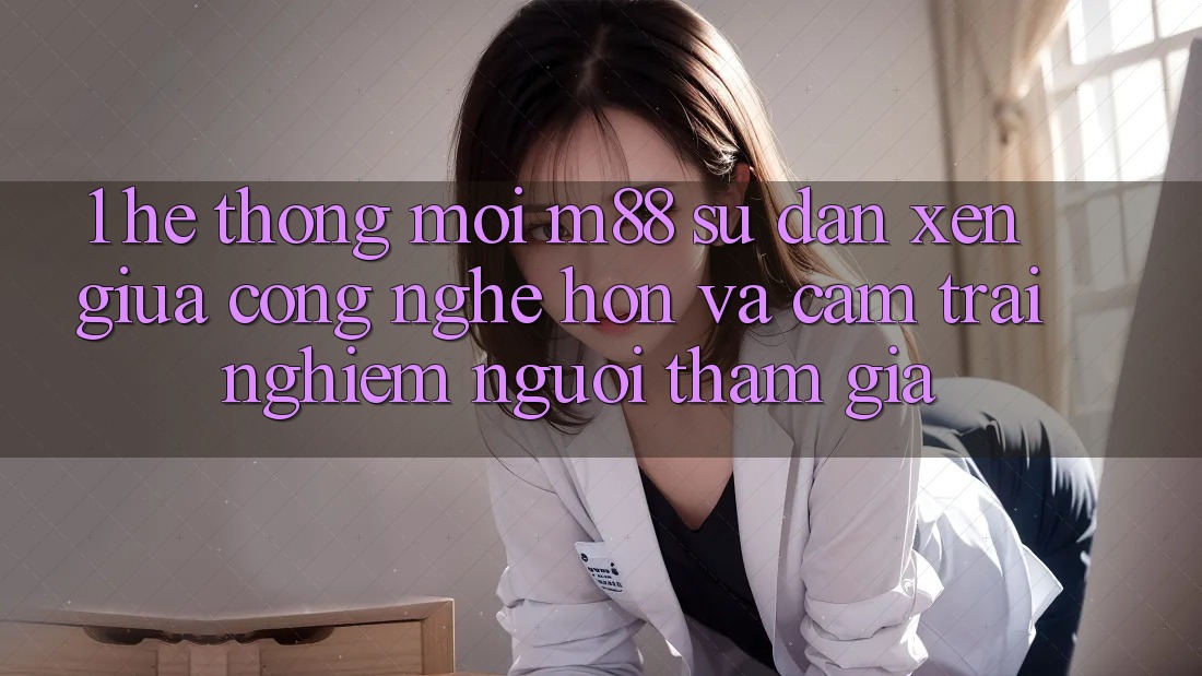 1. Hệ thống Mới M88: Sự Đan xen Giữa Công Nghệ Hơn Và Cảm trải nghiệm Người tham gia 1. Hệ thống Mới M88: Sự Đan xen Giữa Công Nghệ Hơn Và Cảm trải nghiệm Người tham gia