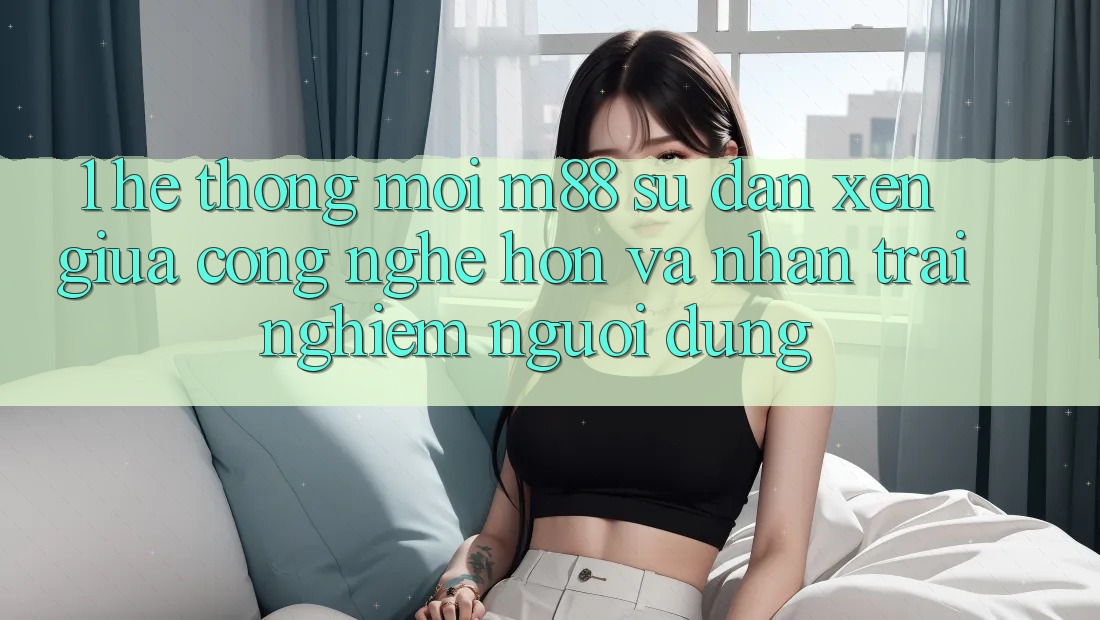 1. Hệ thống Mới M88: Sự Đan xen Giữa Công Nghệ Hơn Và Nhận trải nghiệm Người Dùng