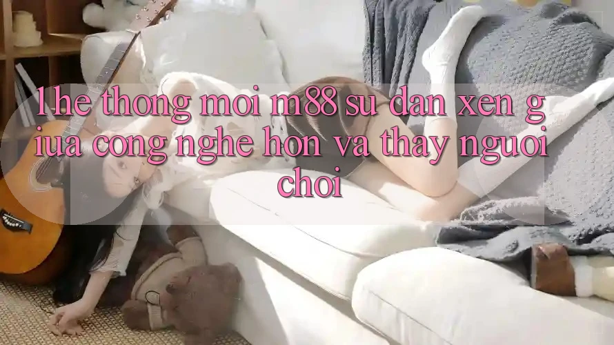 1. Hệ thống Mới M88: Sự Đan xen Giữa Công Nghệ Hơn Và Thấy Người chơi