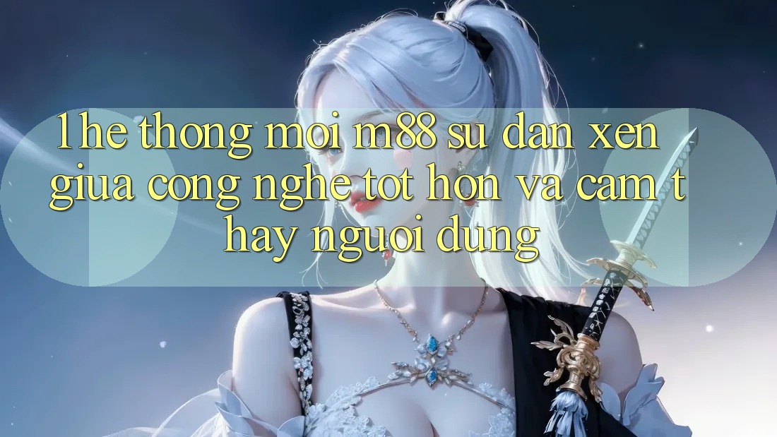 1. Hệ thống Mới M88: Sự Đan xen Giữa Công Nghệ Tốt hơn Và Cảm thấy Người Dùng