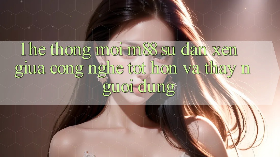 1. Hệ thống Mới M88: Sự Đan xen Giữa Công Nghệ Tốt hơn Và Thấy Người Dùng