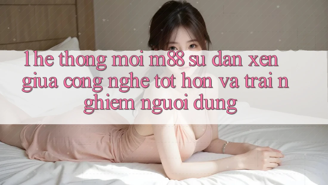 1. Hệ thống Mới M88: Sự Đan xen Giữa Công Nghệ Tốt hơn Và Trải Nghiệm Người Dùng
