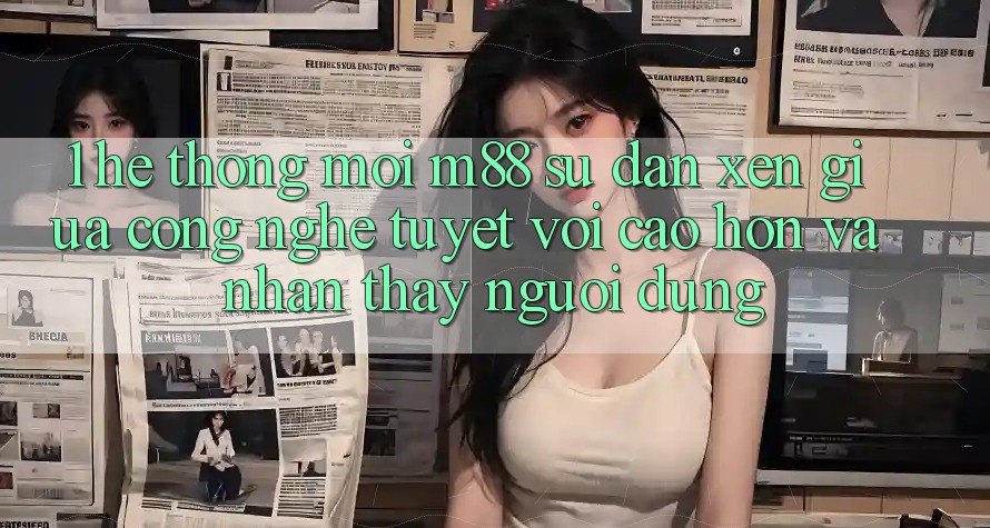 1. Hệ thống Mới M88: Sự Đan xen Giữa Công Nghệ Tuyệt vời cao hơn Và Nhận thấy Người Dùng