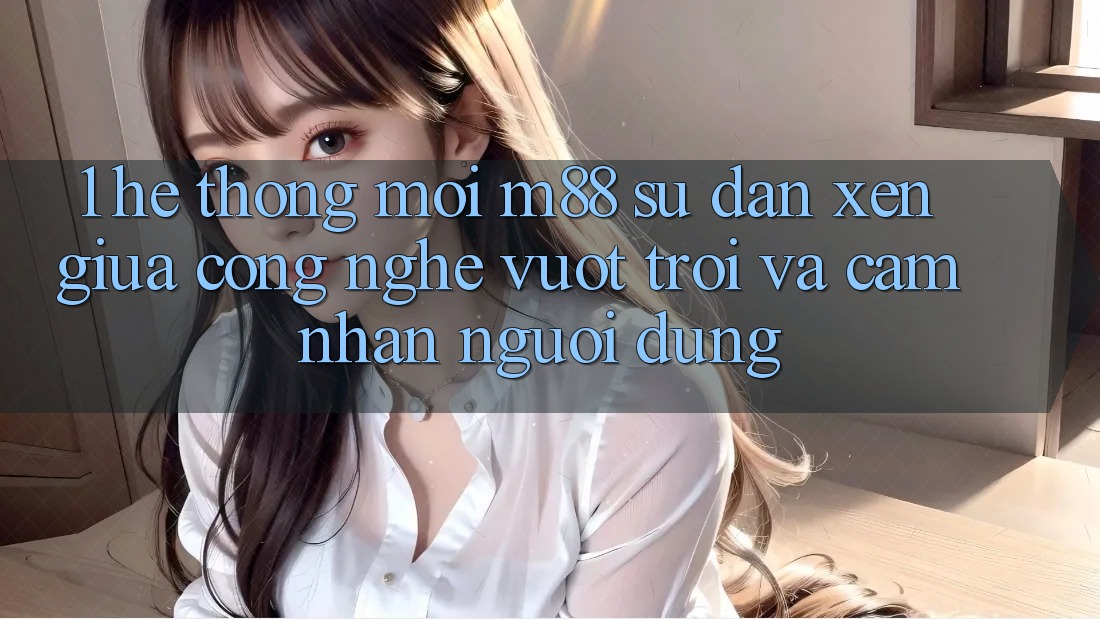 1. Hệ thống Mới M88: Sự Đan xen Giữa Công Nghệ Vượt Trội Và Cảm nhận Người Dùng