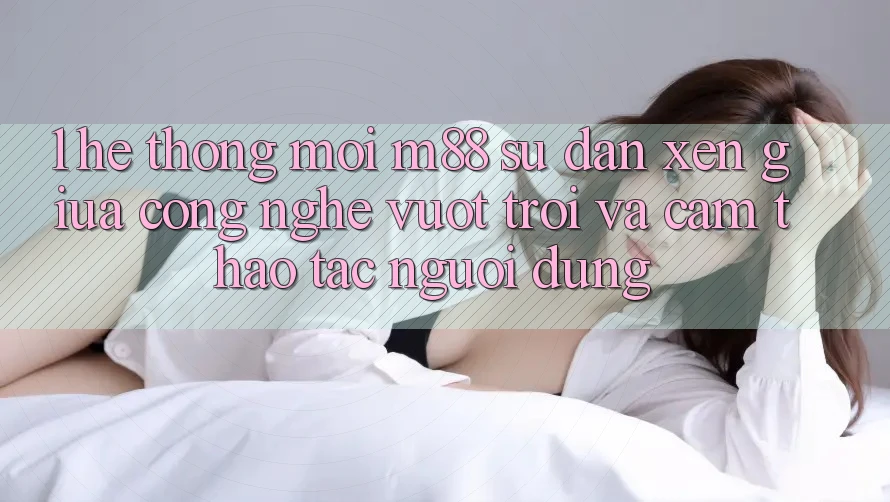 1. Hệ thống Mới M88: Sự Đan xen Giữa Công Nghệ Vượt trội Và Cảm thao tác Người Dùng