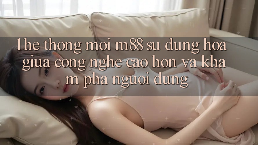 1. Hệ thống Mới M88: Sự Dung hòa Giữa Công Nghệ Cao hơn Và Khám phá Người Dùng