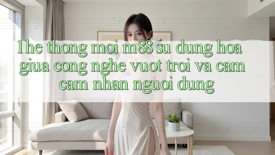 1. Hệ thống Mới M88: Sự Dung hòa Giữa Công Nghệ Vượt trội Và Cảm cảm nhận Người Dùng