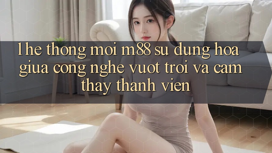 1. Hệ thống Mới M88: Sự Dung hòa Giữa Công Nghệ Vượt Trội Và Cảm thấy Thành viên